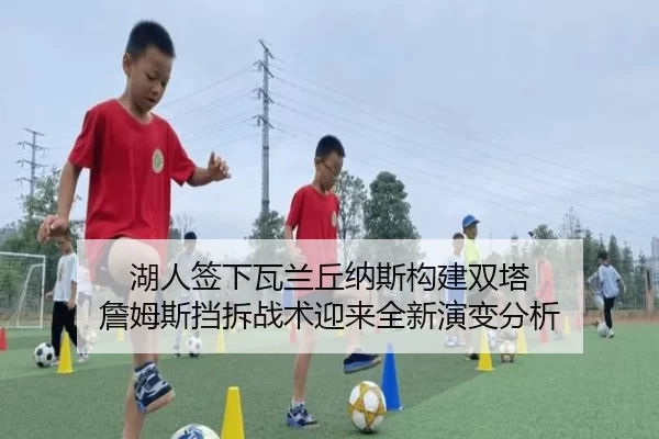 湖人签下瓦兰丘纳斯构建双塔 詹姆斯挡拆战术迎来全新演变分析